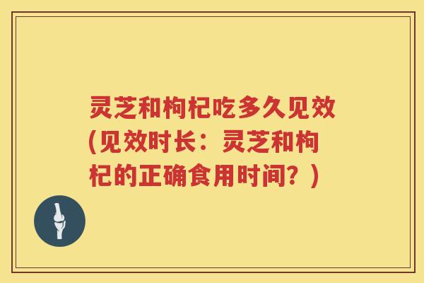 灵芝和枸杞吃多久见效(见效时长：灵芝和枸杞的正确食用时间？)