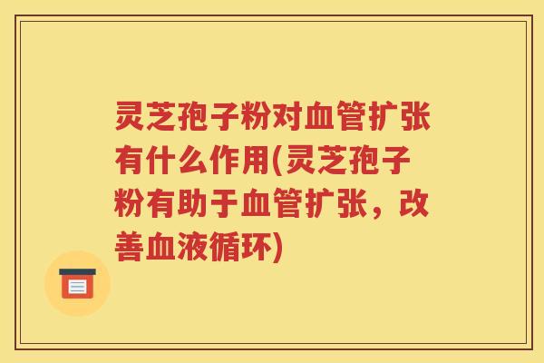 灵芝孢子粉对扩张有什么作用(灵芝孢子粉有助于扩张，改善)