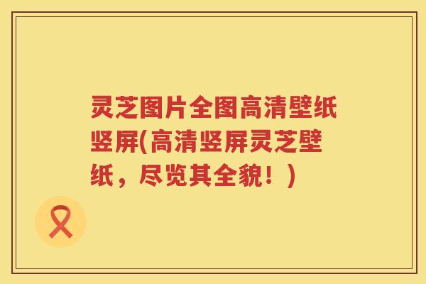 灵芝图片全图高清壁纸竖屏(高清竖屏灵芝壁纸，尽览其全貌！)