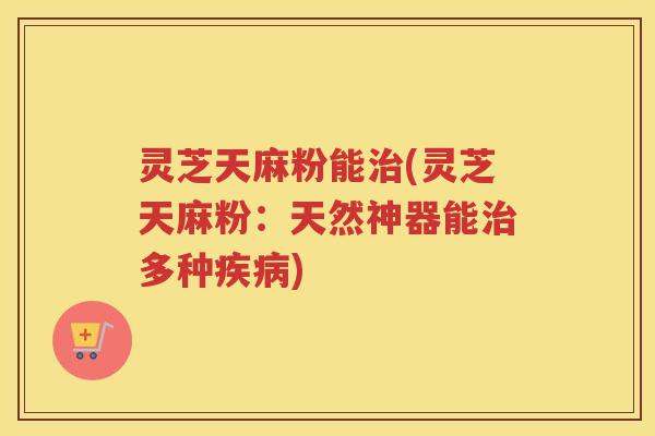 灵芝天麻粉能(灵芝天麻粉：天然神器能多种)