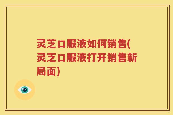 灵芝口服液如何销售(灵芝口服液打开销售新局面)