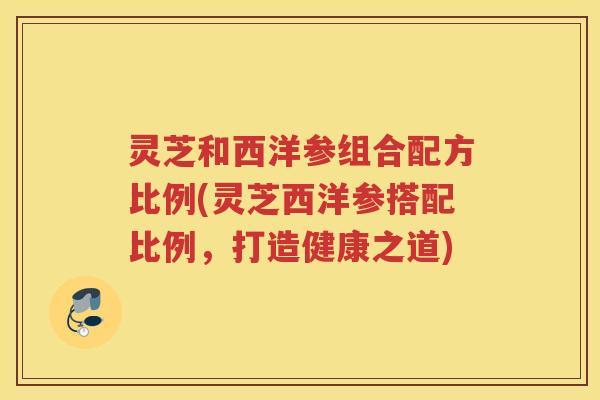 灵芝和西洋参组合配方比例(灵芝西洋参搭配比例,打造健康之道) 灵芝和西洋参组合配方比例(灵芝西洋参搭配比例,打造健康之道)