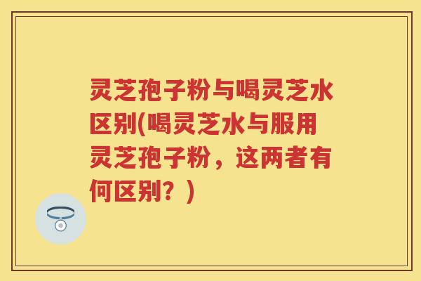 灵芝孢子粉与喝灵芝水区别(喝灵芝水与服用灵芝孢子粉,这两者有何区别?) 灵芝孢子粉与喝灵芝水区别(喝灵芝水与服用灵芝孢子粉,这两者有何区别?)