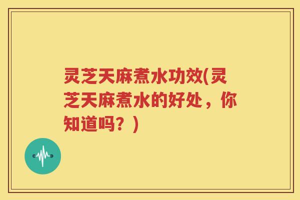 灵芝天麻煮水功效(灵芝天麻煮水的好处，你知道吗？)