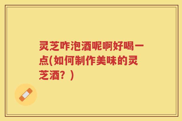 灵芝咋泡酒呢啊好喝一点(如何制作美味的灵芝酒？)