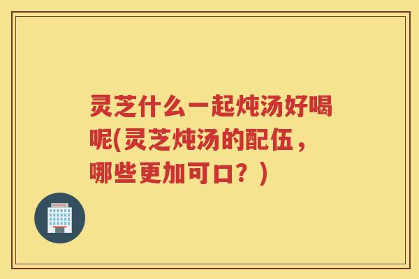 灵芝什么一起炖汤好喝呢(灵芝炖汤的配伍，哪些更加可口？)