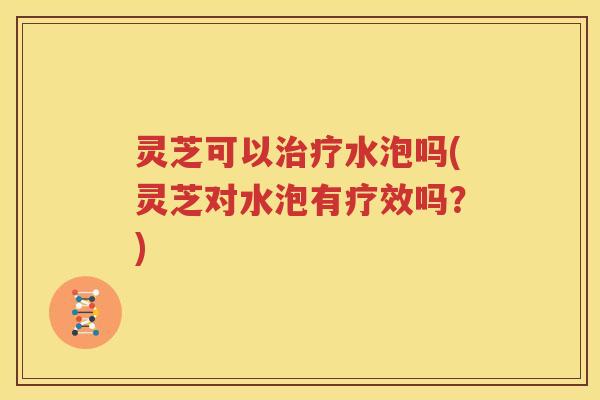灵芝可以水泡吗(灵芝对水泡有疗效吗？)