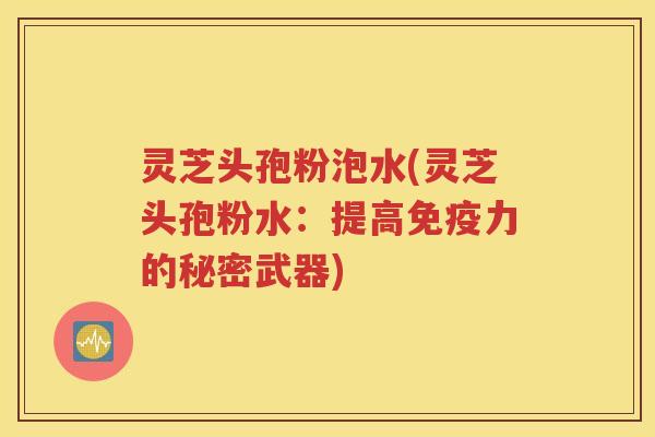 灵芝头孢粉泡水(灵芝头孢粉水：提高免疫力的秘密武器)