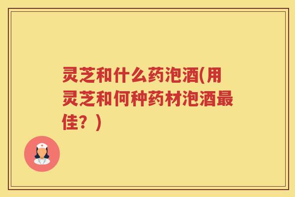 灵芝和什么药泡酒(用灵芝和何种药材泡酒佳?) 灵芝和什么药泡酒(用灵芝和何种药材泡酒佳?)