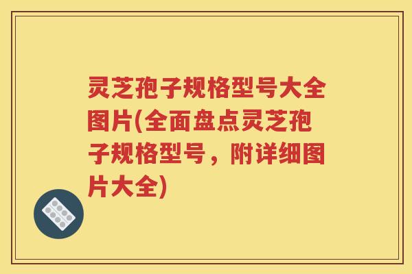 灵芝孢子规格型号大全图片(全面盘点灵芝孢子规格型号，附详细图片大全)