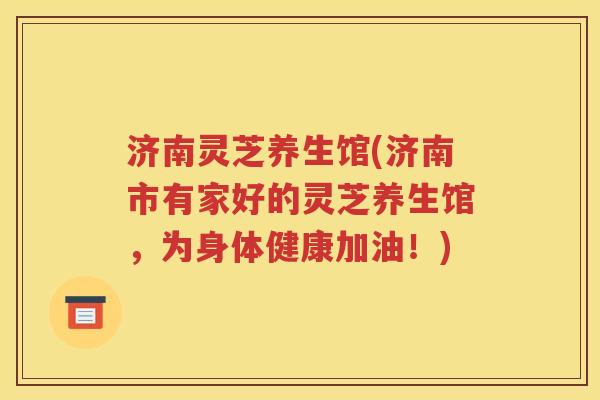 济南灵芝养生馆(济南市有家好的灵芝养生馆，为身体健康加油！)