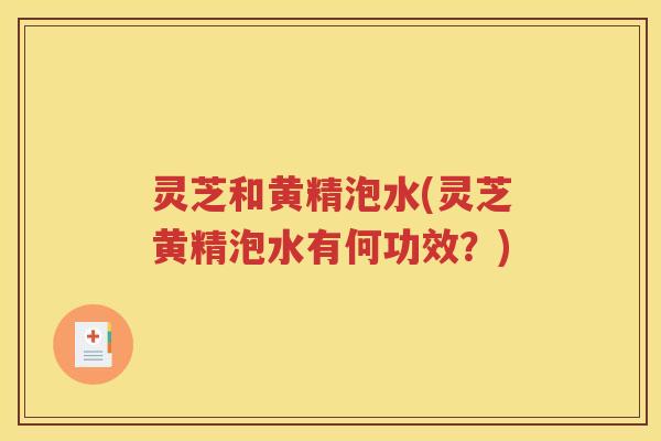 灵芝和黄精泡水(灵芝黄精泡水有何功效?) 灵芝和黄精泡水(灵芝黄精泡水有何功效?)