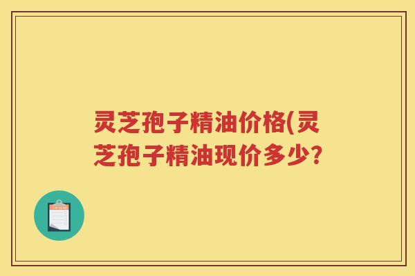 灵芝孢子精油价格(灵芝孢子精油现价多少? 灵芝孢子精油价格(灵芝孢子精油现价多少?