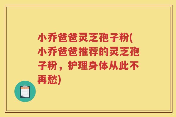小乔爸爸灵芝孢子粉(小乔爸爸推荐的灵芝孢子粉，护理身体从此不再愁)