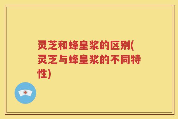 灵芝和蜂皇浆的区别(灵芝与蜂皇浆的不同特性)
