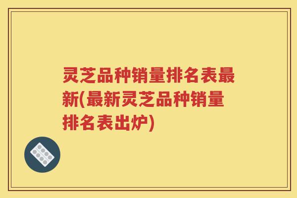 灵芝品种销量排名表新(新灵芝品种销量排名表出炉)