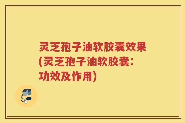 灵芝孢子油软胶囊效果(灵芝孢子油软胶囊：功效及作用)