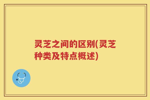 灵芝之间的区别(灵芝种类及特点概述) 灵芝之间的区别(灵芝种类及特点概述)