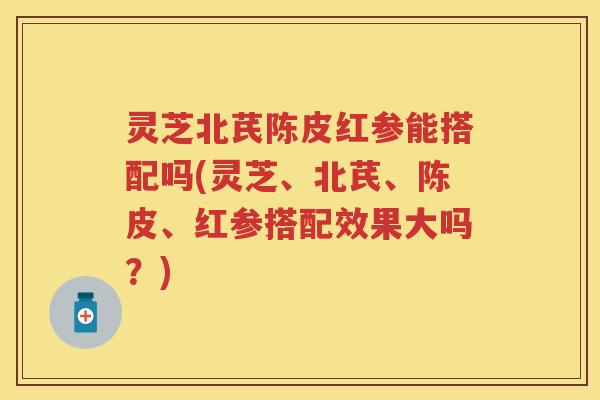 灵芝北芪陈皮红参能搭配吗(灵芝、北芪、陈皮、红参搭配效果大吗?) 灵芝北芪陈皮红参能搭配吗(灵芝、北芪、陈皮、红参搭配效果大吗?)