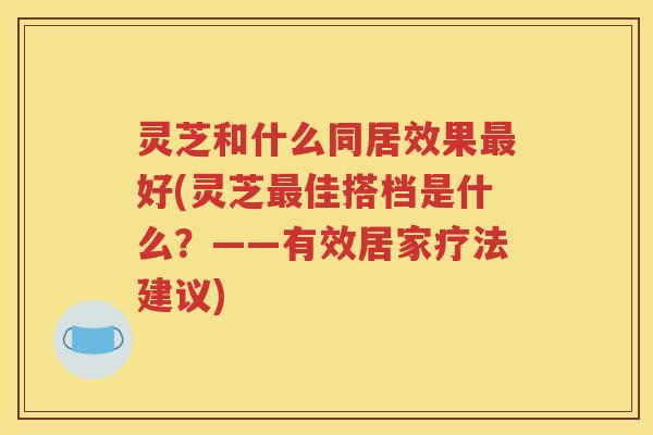 灵芝和什么同居效果好(灵芝佳搭档是什么?——有效居家疗法建议) 灵芝和什么同居效果好(灵芝佳搭档是什么?——有效居家疗法建议)