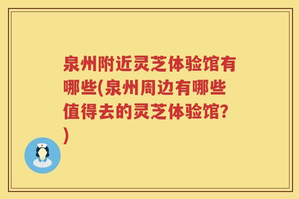 泉州附近灵芝体验馆有哪些(泉州周边有哪些值得去的灵芝体验馆？)