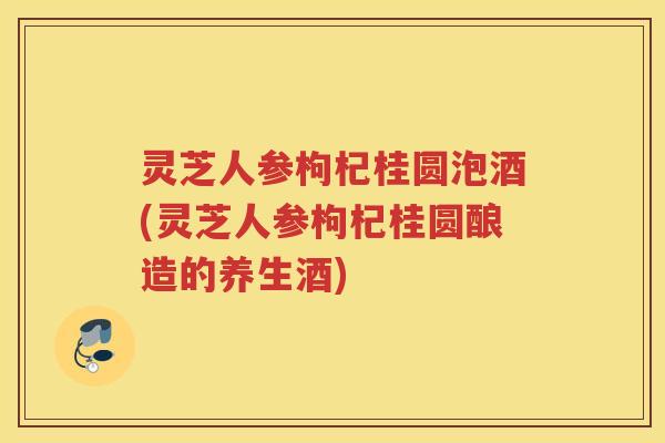 灵芝人参枸杞桂圆泡酒(灵芝人参枸杞桂圆酿造的养生酒)