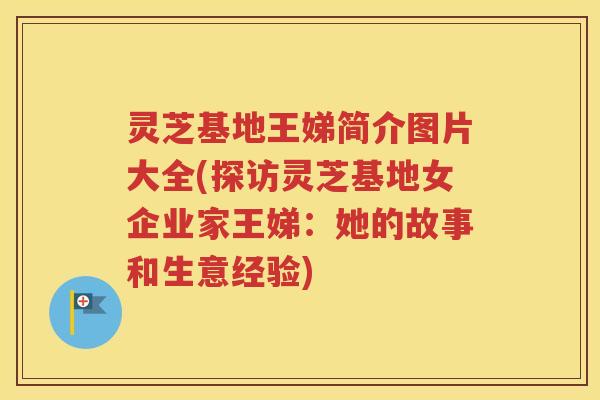 灵芝基地王娣简介图片大全(探访灵芝基地女企业家王娣：她的故事和生意经验)