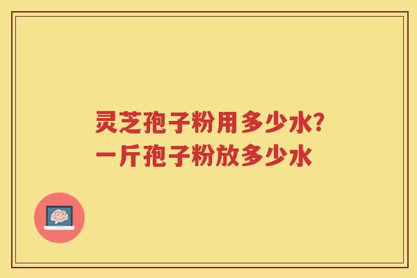灵芝孢子粉用多少水？一斤孢子粉放多少水