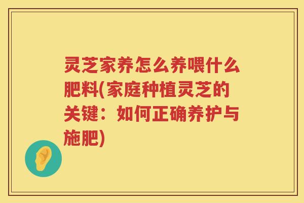 灵芝家养怎么养喂什么肥料(家庭种植灵芝的关键：如何正确养护与施肥)