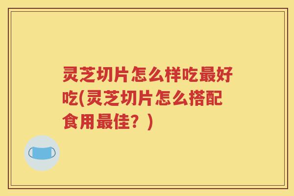 灵芝切片怎么样吃好吃(灵芝切片怎么搭配食用佳？)