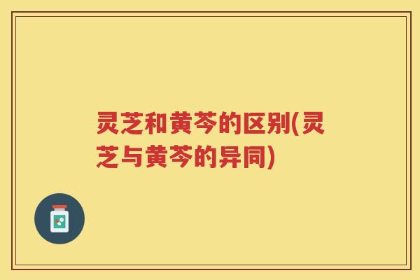 灵芝和黄芩的区别(灵芝与黄芩的异同)