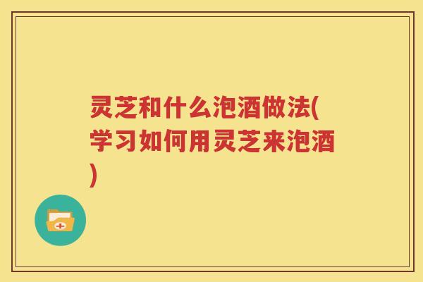 灵芝和什么泡酒做法(学习如何用灵芝来泡酒)