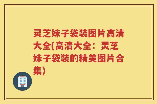 灵芝妹子袋装图片高清大全(高清大全：灵芝妹子袋装的精美图片合集)