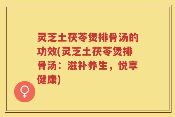 灵芝土茯苓煲排骨汤的功效(灵芝土茯苓煲排骨汤：滋补养生，悦享健康)