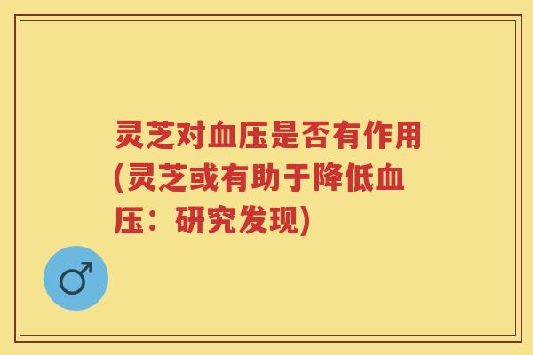 灵芝对是否有作用(灵芝或有助于降低：研究发现)