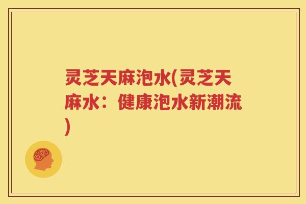 灵芝天麻泡水(灵芝天麻水：健康泡水新潮流)