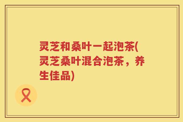 灵芝和桑叶一起泡茶(灵芝桑叶混合泡茶,养生佳品) 灵芝和桑叶一起泡茶(灵芝桑叶混合泡茶,养生佳品)