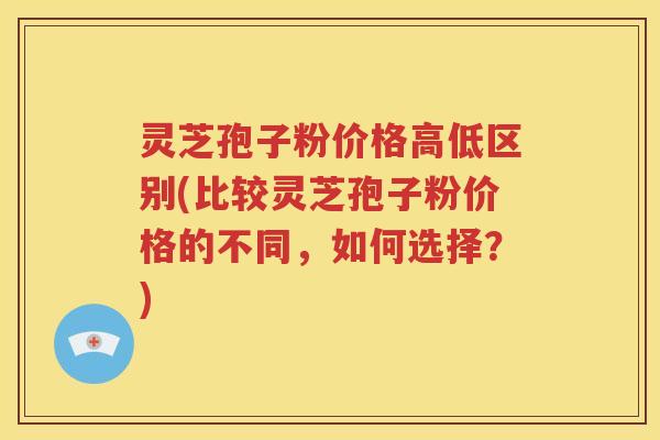 灵芝孢子粉价格高低区别(比较灵芝孢子粉价格的不同，如何选择？)