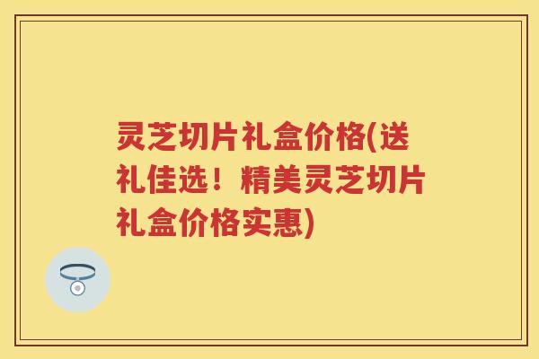 灵芝切片礼盒价格(送礼佳选！精美灵芝切片礼盒价格实惠)