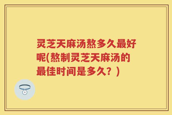灵芝天麻汤熬多久好呢(熬制灵芝天麻汤的佳时间是多久?) 灵芝天麻汤熬多久好呢(熬制灵芝天麻汤的佳时间是多久?)
