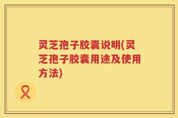 灵芝孢子胶囊说明(灵芝孢子胶囊用途及使用方法)