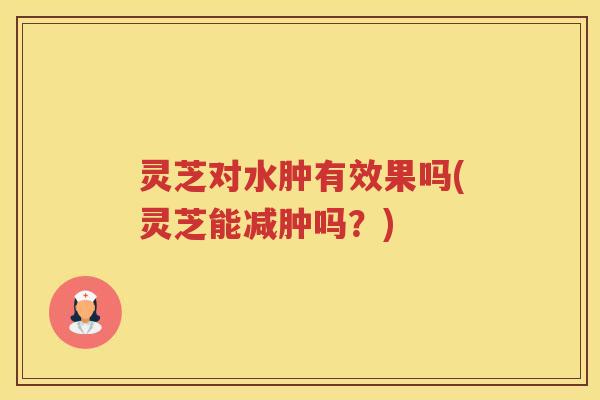 灵芝对水肿有效果吗(灵芝能减肿吗?) 灵芝对水肿有效果吗(灵芝能减肿吗?)
