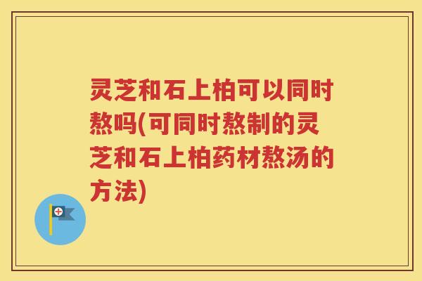 灵芝和石上柏可以同时熬吗(可同时熬制的灵芝和石上柏药材熬汤的方法)