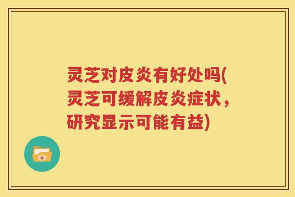 灵芝对皮炎有好处吗(灵芝可缓解皮状，研究显示可能有益)