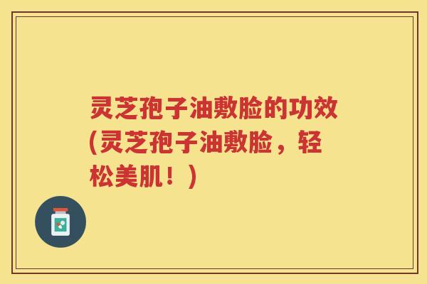 灵芝孢子油敷脸的功效(灵芝孢子油敷脸，轻松美肌！)
