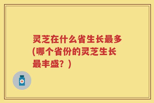 灵芝在什么省生长多(哪个省份的灵芝生长丰盛？)