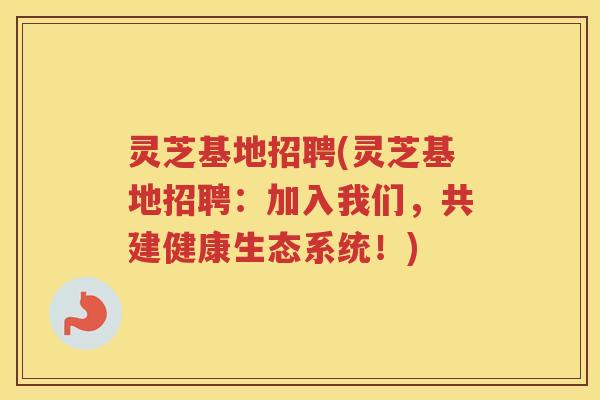 灵芝基地招聘(灵芝基地招聘：加入我们，共建健康生态系统！)