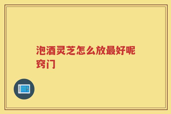 泡酒灵芝怎么放好呢窍门