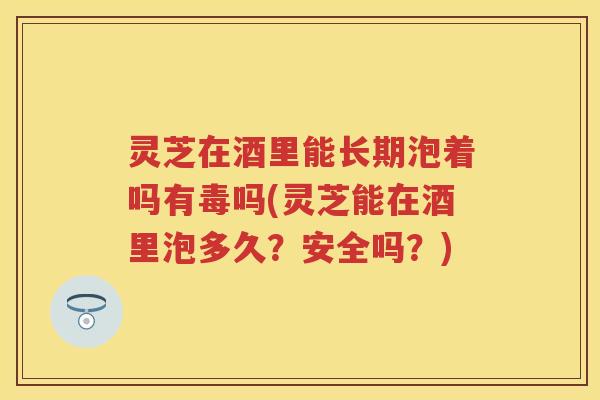 灵芝在酒里能长期泡着吗有毒吗(灵芝能在酒里泡多久?安全吗?) 灵芝在酒里能长期泡着吗有毒吗(灵芝能在酒里泡多久?安全吗?)