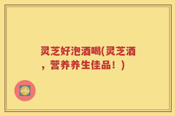 灵芝好泡酒喝(灵芝酒,营养养生佳品!) 灵芝好泡酒喝(灵芝酒,营养养生佳品!)